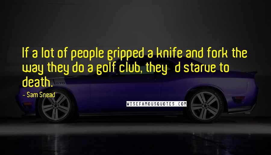 Sam Snead Quotes: If a lot of people gripped a knife and fork the way they do a golf club, they'd starve to death.