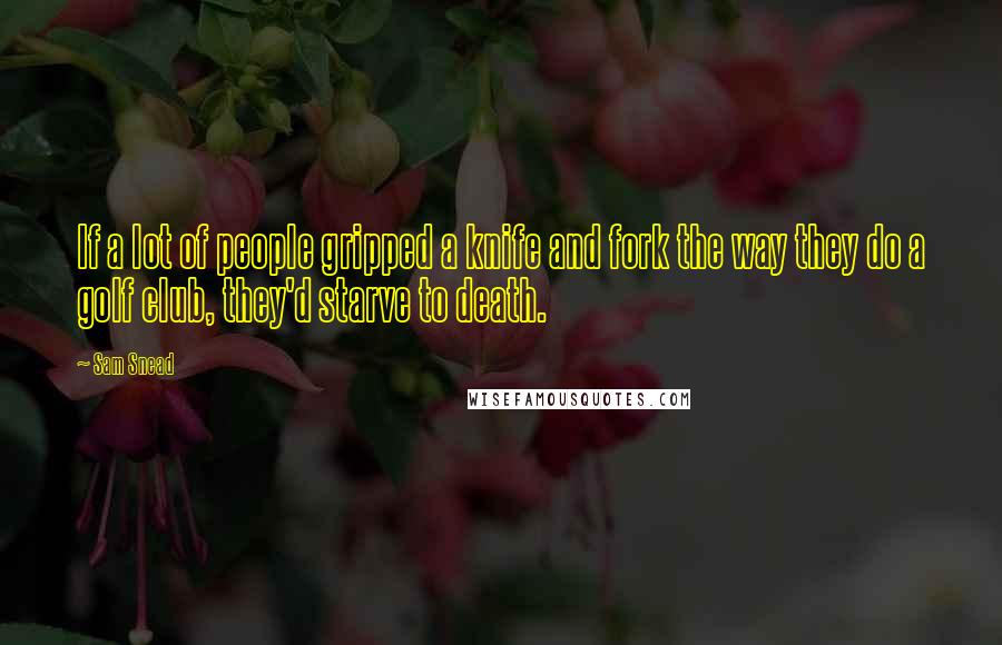 Sam Snead Quotes: If a lot of people gripped a knife and fork the way they do a golf club, they'd starve to death.