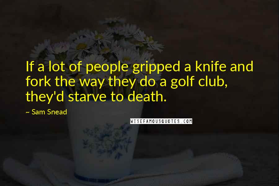 Sam Snead Quotes: If a lot of people gripped a knife and fork the way they do a golf club, they'd starve to death.