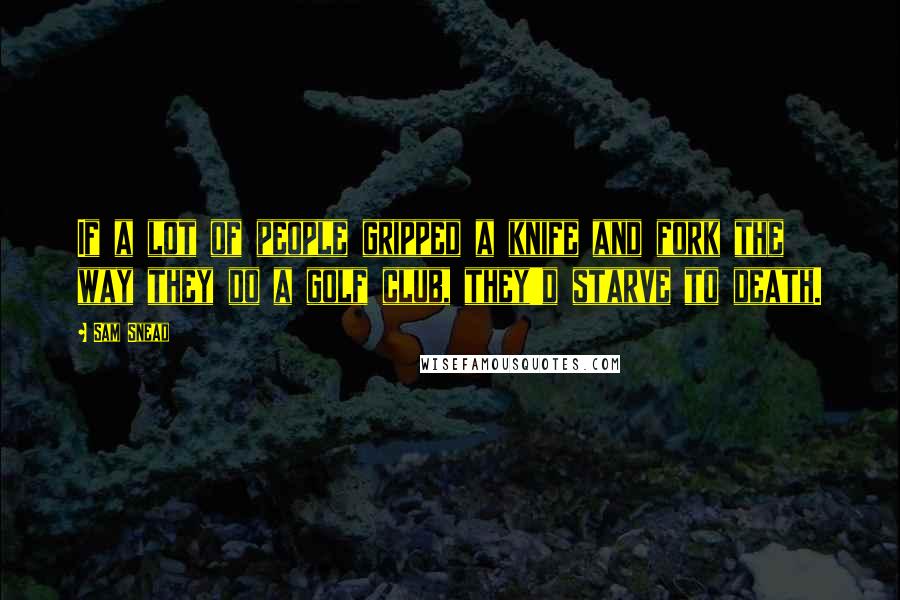 Sam Snead Quotes: If a lot of people gripped a knife and fork the way they do a golf club, they'd starve to death.