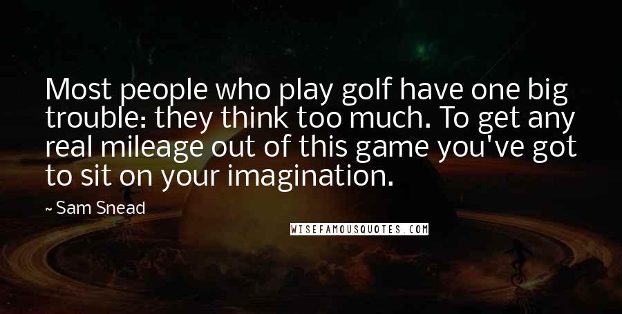 Sam Snead Quotes: Most people who play golf have one big trouble: they think too much. To get any real mileage out of this game you've got to sit on your imagination.