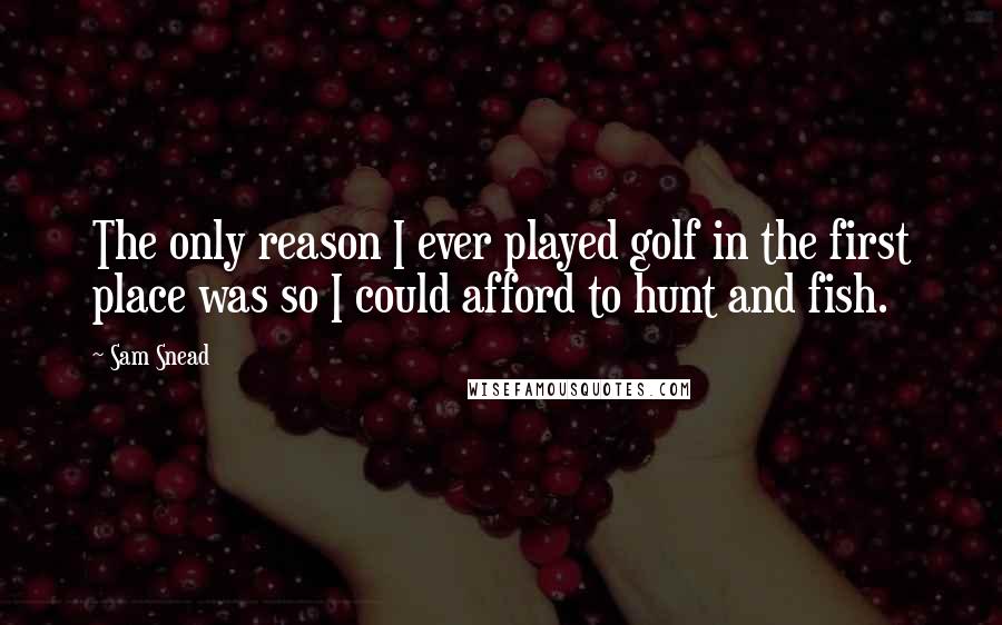 Sam Snead Quotes: The only reason I ever played golf in the first place was so I could afford to hunt and fish.
