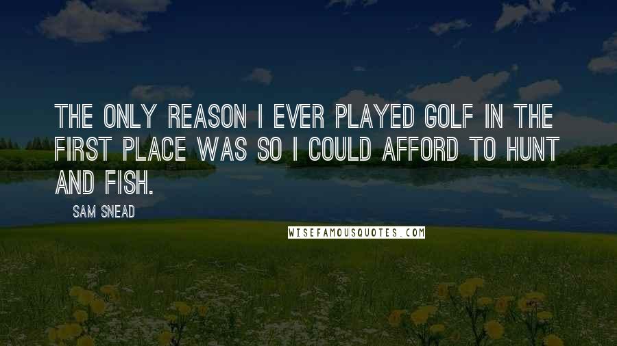 Sam Snead Quotes: The only reason I ever played golf in the first place was so I could afford to hunt and fish.
