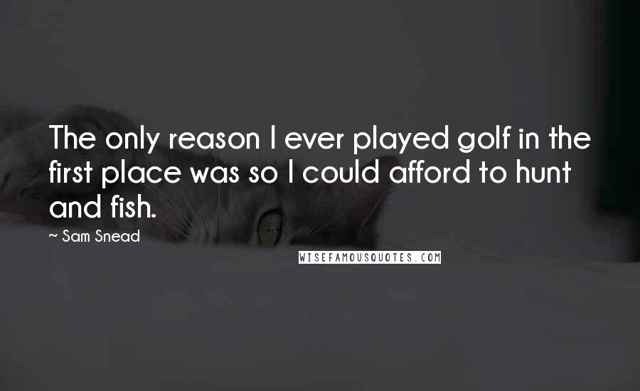 Sam Snead Quotes: The only reason I ever played golf in the first place was so I could afford to hunt and fish.