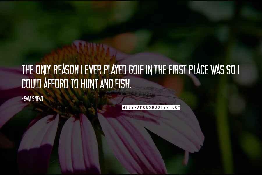 Sam Snead Quotes: The only reason I ever played golf in the first place was so I could afford to hunt and fish.