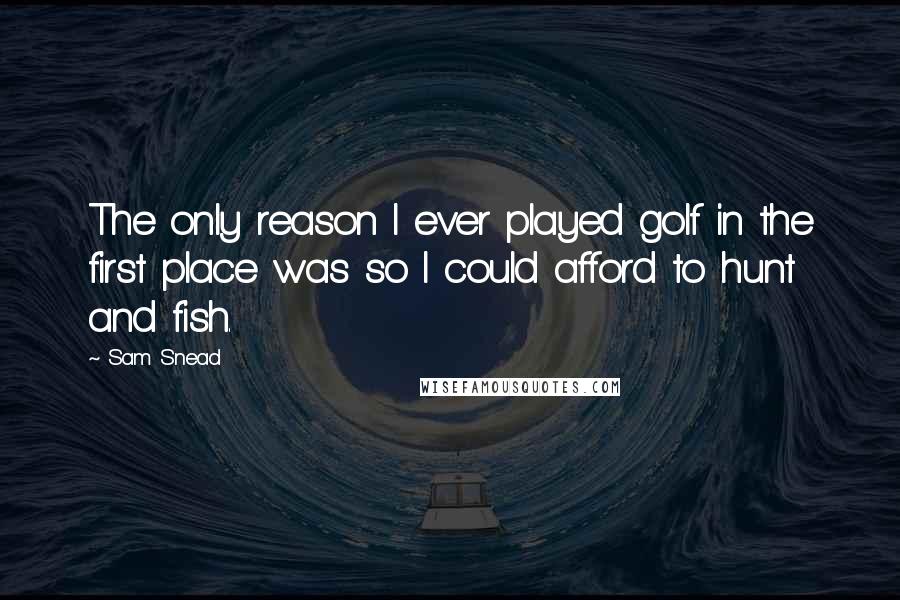 Sam Snead Quotes: The only reason I ever played golf in the first place was so I could afford to hunt and fish.
