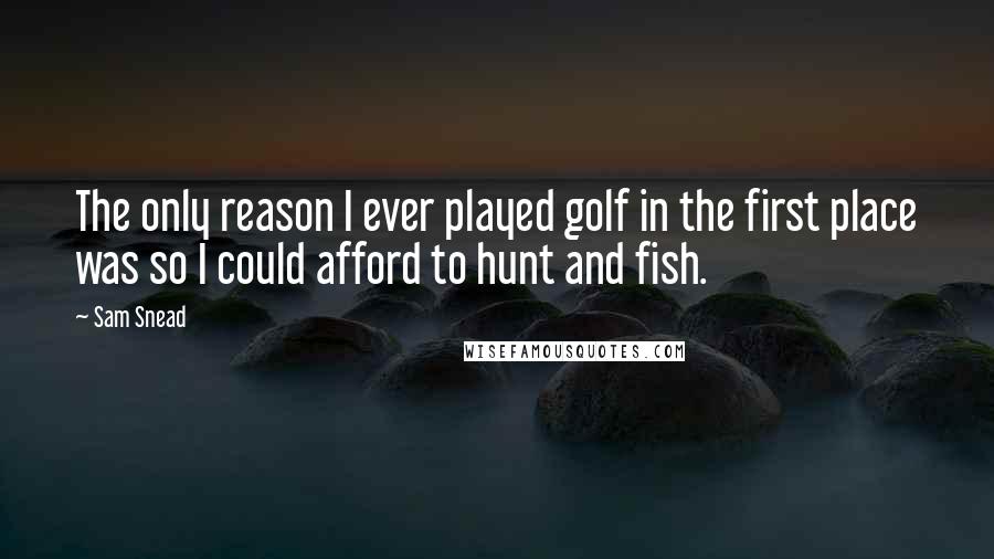 Sam Snead Quotes: The only reason I ever played golf in the first place was so I could afford to hunt and fish.