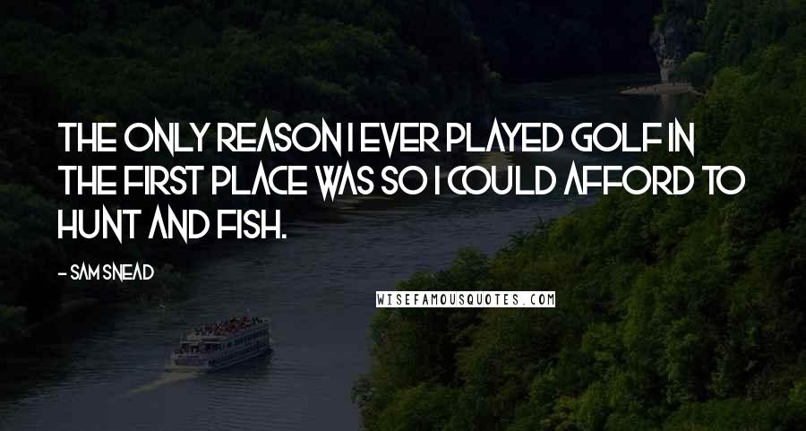 Sam Snead Quotes: The only reason I ever played golf in the first place was so I could afford to hunt and fish.