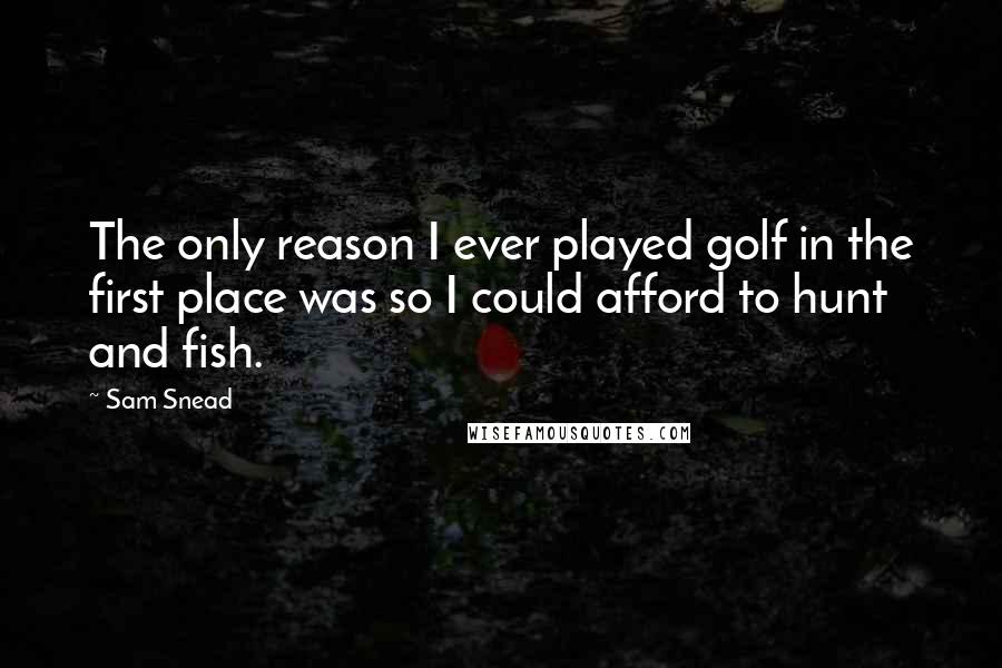Sam Snead Quotes: The only reason I ever played golf in the first place was so I could afford to hunt and fish.