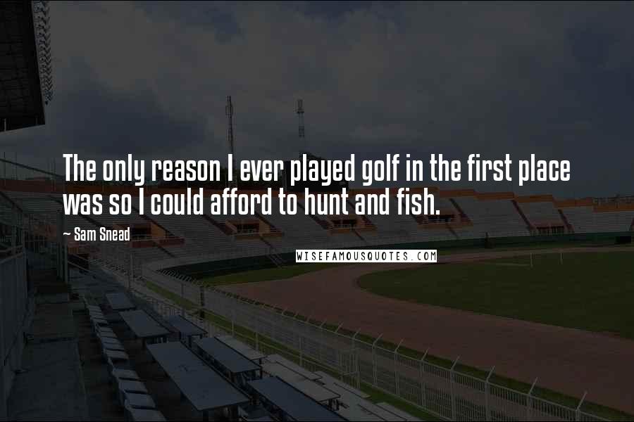 Sam Snead Quotes: The only reason I ever played golf in the first place was so I could afford to hunt and fish.