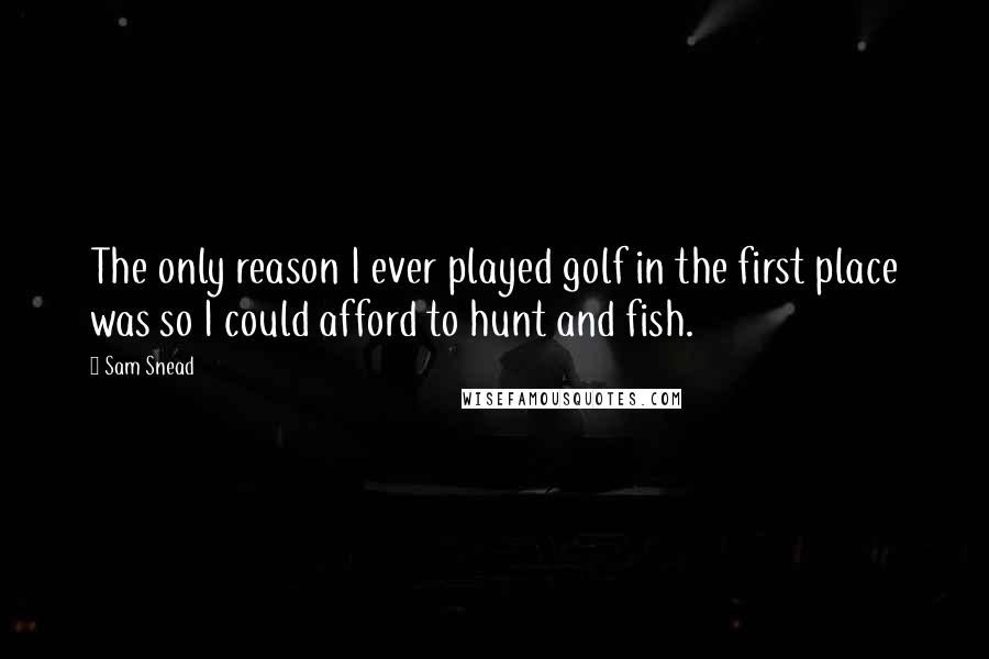 Sam Snead Quotes: The only reason I ever played golf in the first place was so I could afford to hunt and fish.