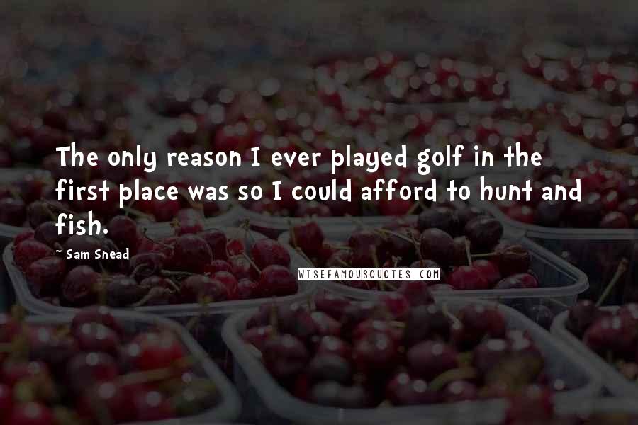 Sam Snead Quotes: The only reason I ever played golf in the first place was so I could afford to hunt and fish.