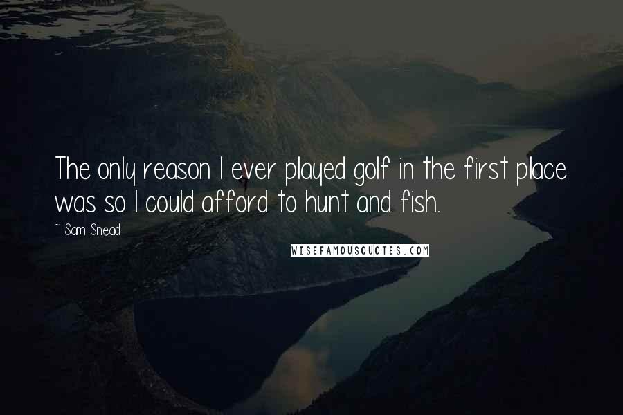 Sam Snead Quotes: The only reason I ever played golf in the first place was so I could afford to hunt and fish.