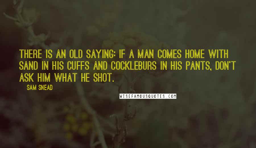 Sam Snead Quotes: There is an old saying: if a man comes home with sand in his cuffs and cockleburs in his pants, don't ask him what he shot.