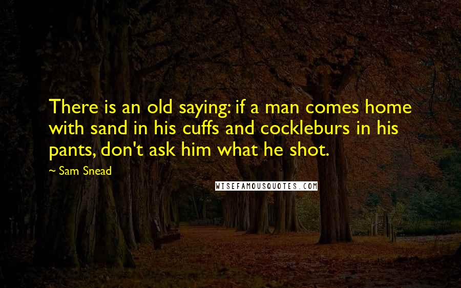 Sam Snead Quotes: There is an old saying: if a man comes home with sand in his cuffs and cockleburs in his pants, don't ask him what he shot.