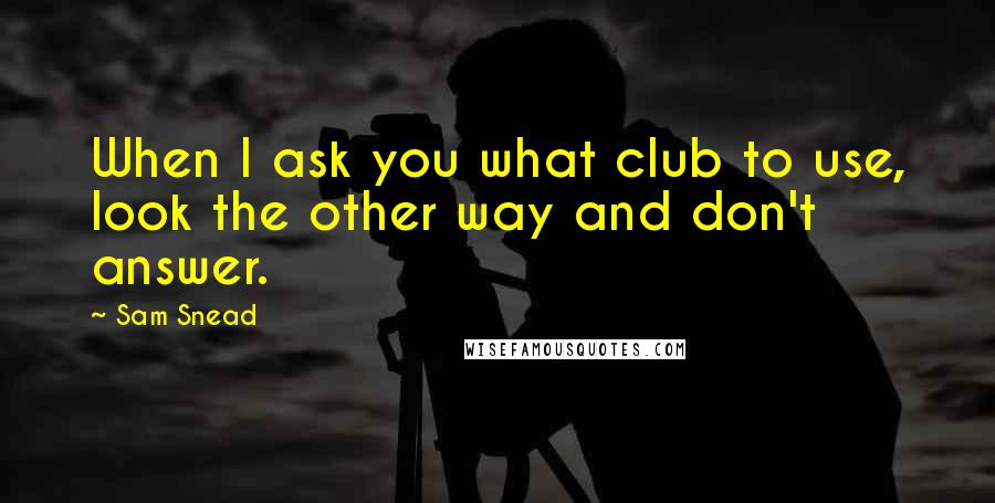 Sam Snead Quotes: When I ask you what club to use, look the other way and don't answer.