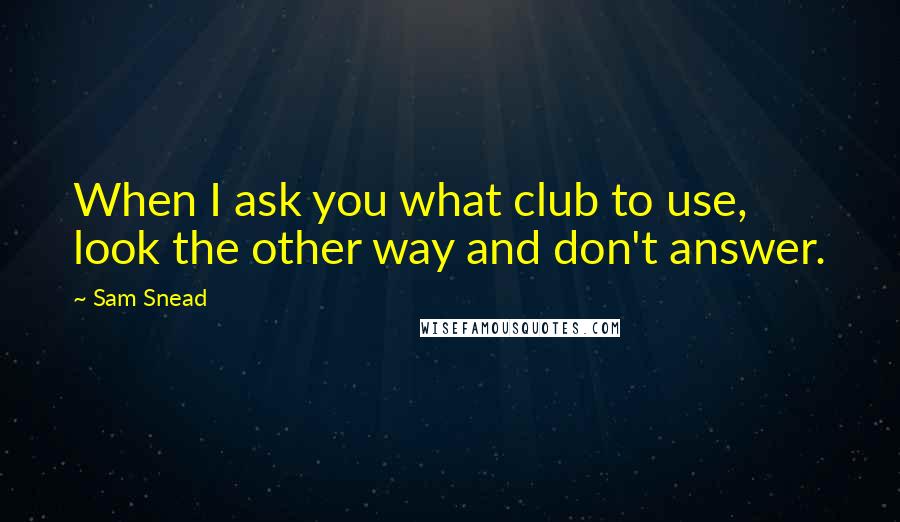 Sam Snead Quotes: When I ask you what club to use, look the other way and don't answer.