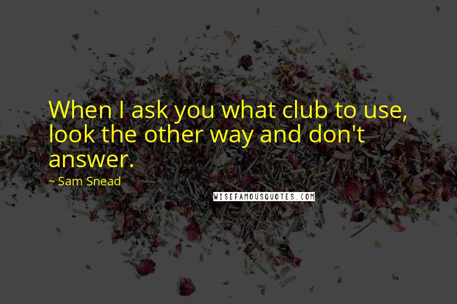 Sam Snead Quotes: When I ask you what club to use, look the other way and don't answer.