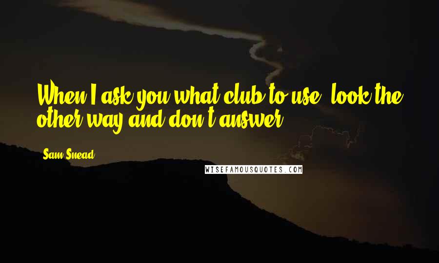 Sam Snead Quotes: When I ask you what club to use, look the other way and don't answer.