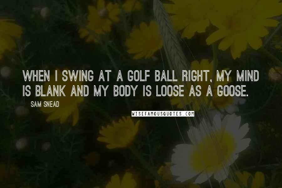 Sam Snead Quotes: When I swing at a golf ball right, my mind is blank and my body is loose as a goose.