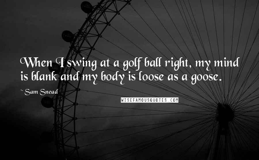 Sam Snead Quotes: When I swing at a golf ball right, my mind is blank and my body is loose as a goose.