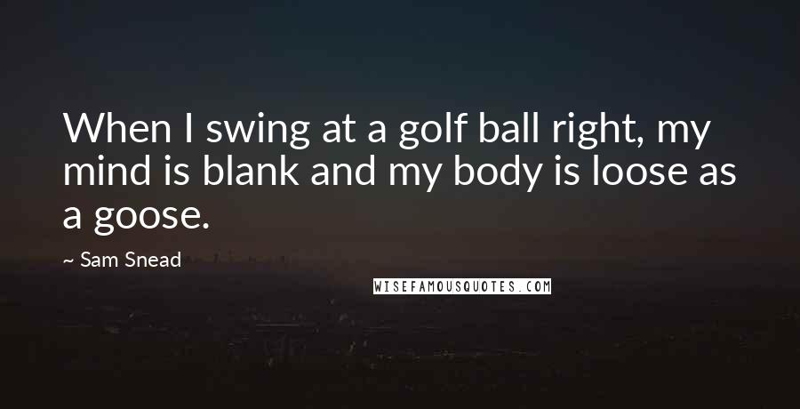 Sam Snead Quotes: When I swing at a golf ball right, my mind is blank and my body is loose as a goose.