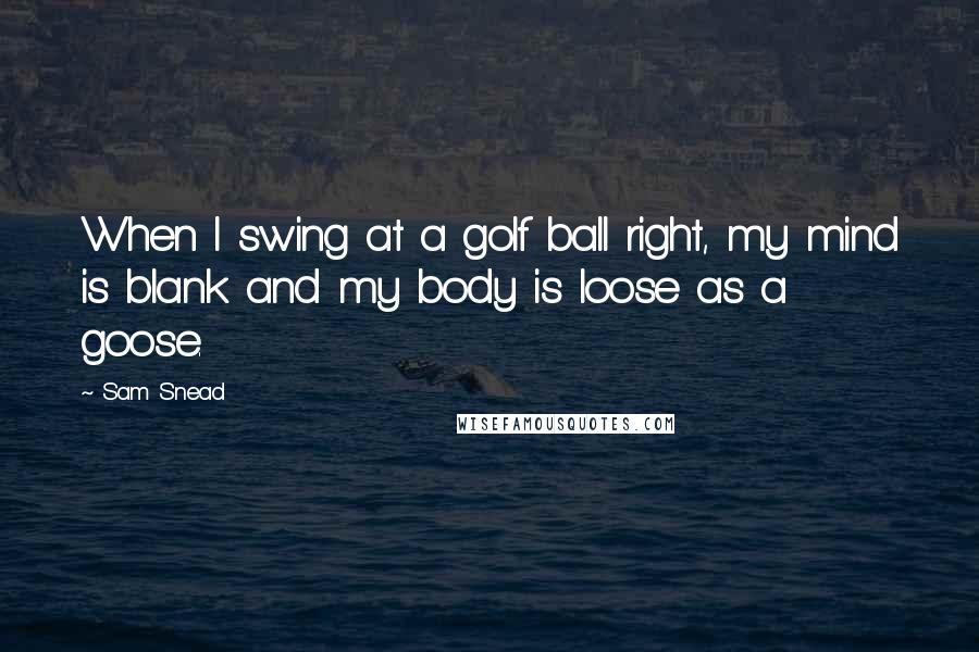 Sam Snead Quotes: When I swing at a golf ball right, my mind is blank and my body is loose as a goose.