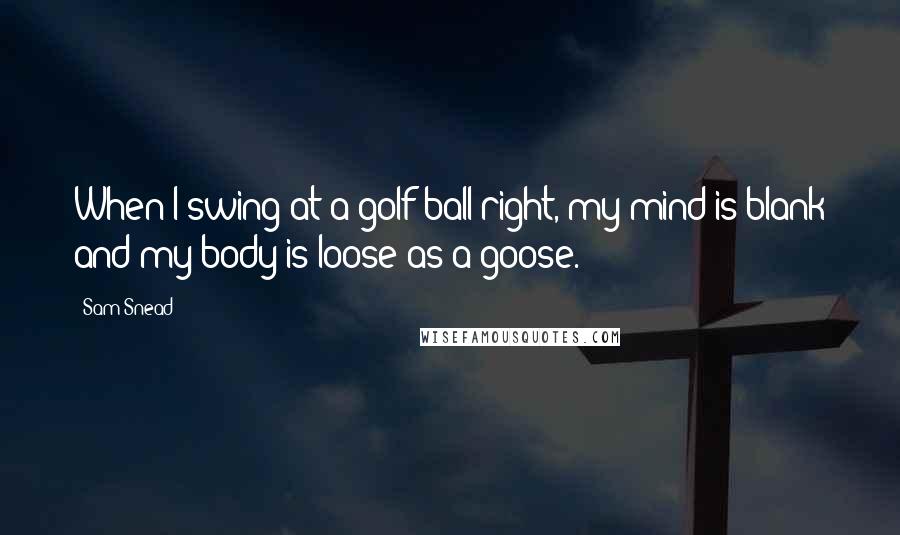 Sam Snead Quotes: When I swing at a golf ball right, my mind is blank and my body is loose as a goose.