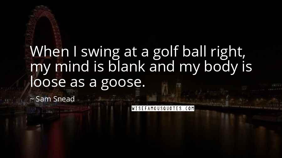 Sam Snead Quotes: When I swing at a golf ball right, my mind is blank and my body is loose as a goose.