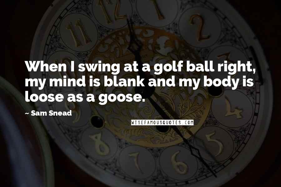 Sam Snead Quotes: When I swing at a golf ball right, my mind is blank and my body is loose as a goose.