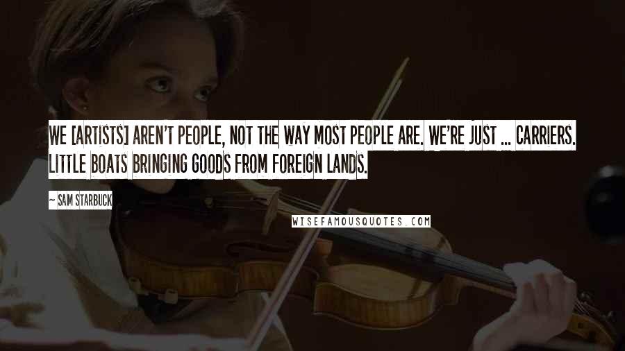Sam Starbuck Quotes: We [artists] aren't people, not the way most people are. We're just ... carriers. Little boats bringing goods from foreign lands.