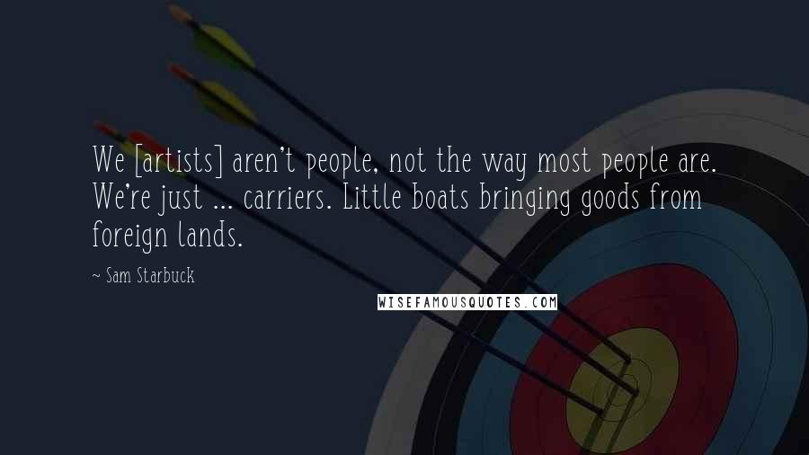 Sam Starbuck Quotes: We [artists] aren't people, not the way most people are. We're just ... carriers. Little boats bringing goods from foreign lands.