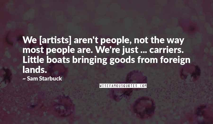 Sam Starbuck Quotes: We [artists] aren't people, not the way most people are. We're just ... carriers. Little boats bringing goods from foreign lands.