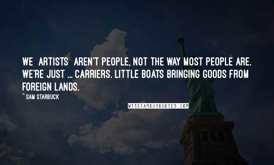 Sam Starbuck Quotes: We [artists] aren't people, not the way most people are. We're just ... carriers. Little boats bringing goods from foreign lands.