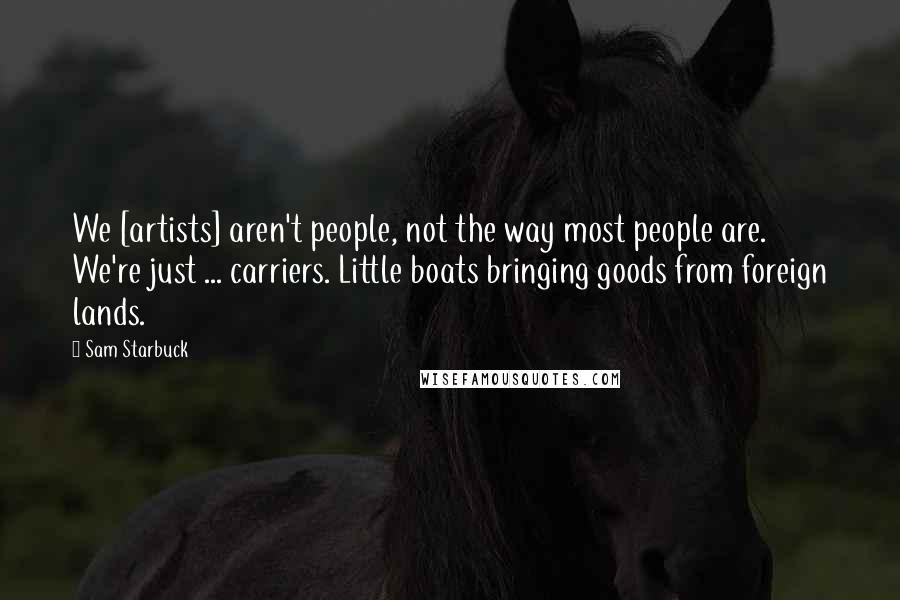 Sam Starbuck Quotes: We [artists] aren't people, not the way most people are. We're just ... carriers. Little boats bringing goods from foreign lands.