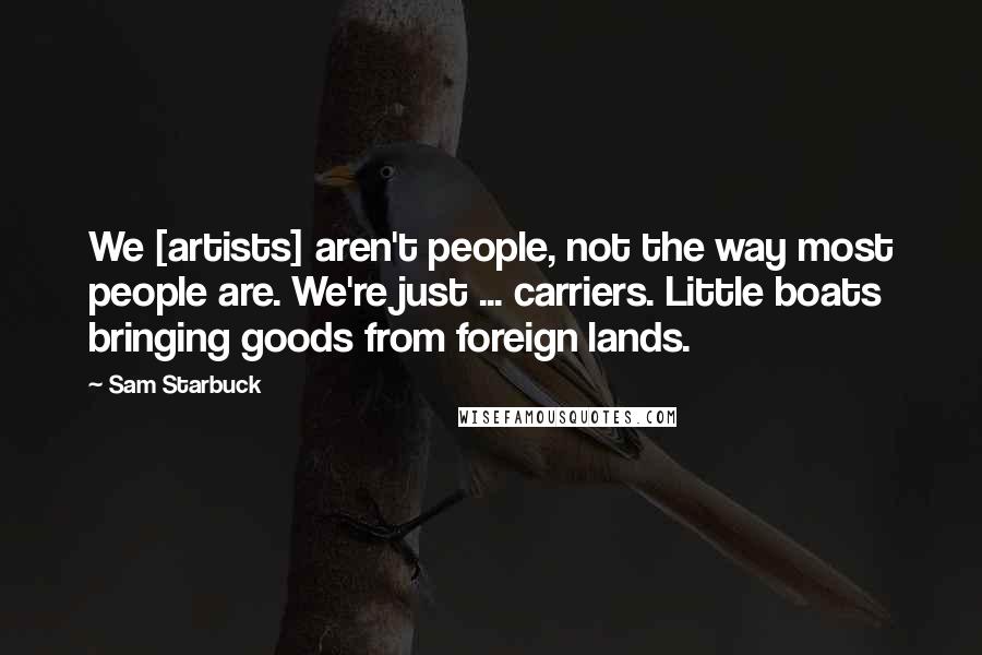 Sam Starbuck Quotes: We [artists] aren't people, not the way most people are. We're just ... carriers. Little boats bringing goods from foreign lands.