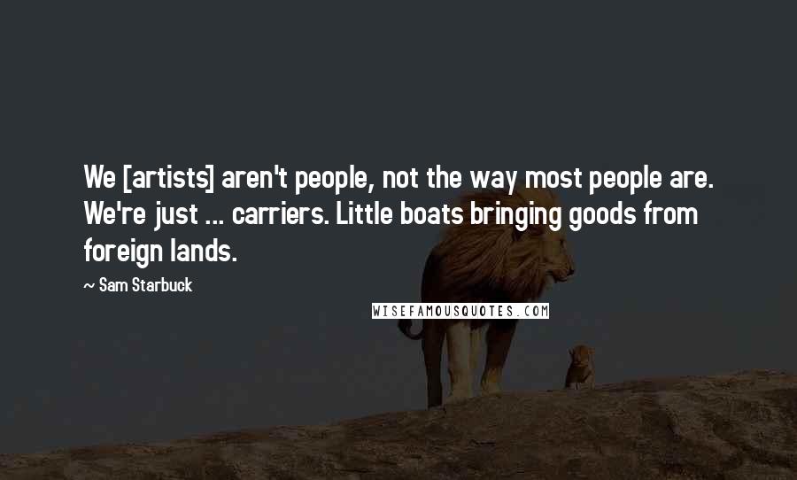 Sam Starbuck Quotes: We [artists] aren't people, not the way most people are. We're just ... carriers. Little boats bringing goods from foreign lands.