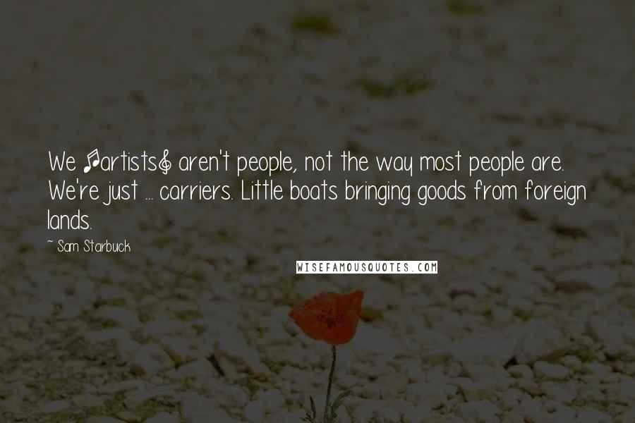 Sam Starbuck Quotes: We [artists] aren't people, not the way most people are. We're just ... carriers. Little boats bringing goods from foreign lands.