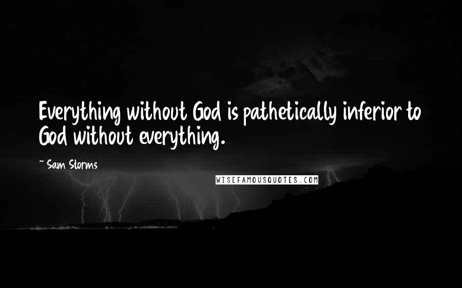 Sam Storms Quotes: Everything without God is pathetically inferior to God without everything.