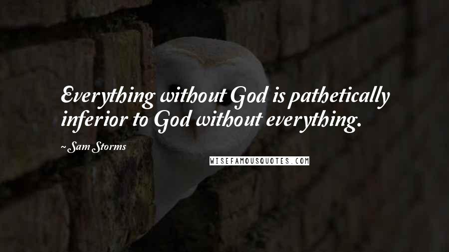 Sam Storms Quotes: Everything without God is pathetically inferior to God without everything.