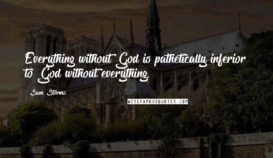 Sam Storms Quotes: Everything without God is pathetically inferior to God without everything.