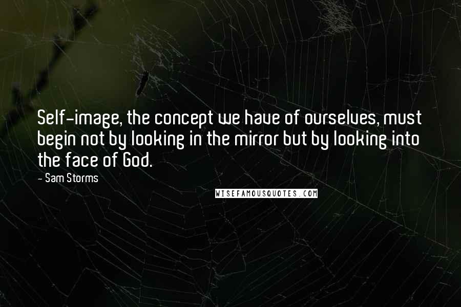 Sam Storms Quotes: Self-image, the concept we have of ourselves, must begin not by looking in the mirror but by looking into the face of God.