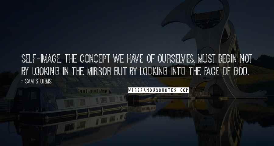 Sam Storms Quotes: Self-image, the concept we have of ourselves, must begin not by looking in the mirror but by looking into the face of God.