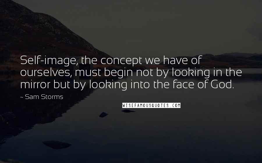 Sam Storms Quotes: Self-image, the concept we have of ourselves, must begin not by looking in the mirror but by looking into the face of God.