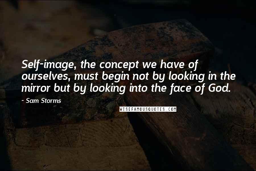 Sam Storms Quotes: Self-image, the concept we have of ourselves, must begin not by looking in the mirror but by looking into the face of God.