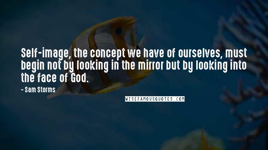 Sam Storms Quotes: Self-image, the concept we have of ourselves, must begin not by looking in the mirror but by looking into the face of God.