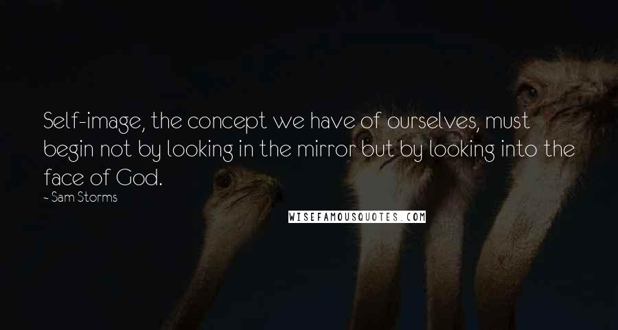 Sam Storms Quotes: Self-image, the concept we have of ourselves, must begin not by looking in the mirror but by looking into the face of God.