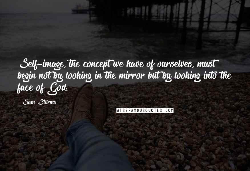 Sam Storms Quotes: Self-image, the concept we have of ourselves, must begin not by looking in the mirror but by looking into the face of God.