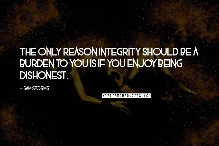 Sam Storms Quotes: The only reason integrity should be a burden to you is if you enjoy being dishonest.