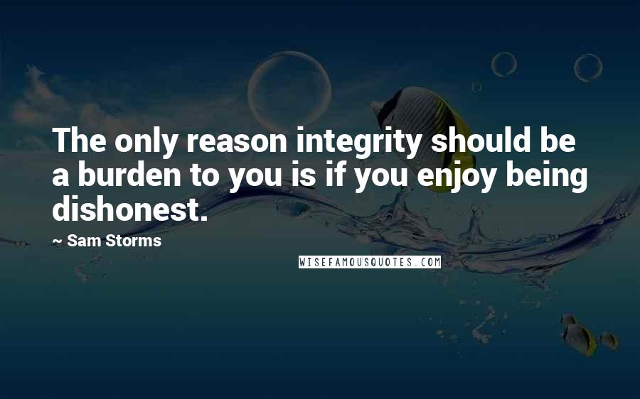 Sam Storms Quotes: The only reason integrity should be a burden to you is if you enjoy being dishonest.